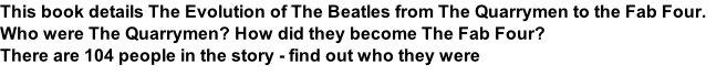 This book details The Evolution of The Beatles from The Quarrymen to the Fab Four. Who were The Quarrymen? How did they become The Fab Four?  There are 104 people in the story - find out who they were